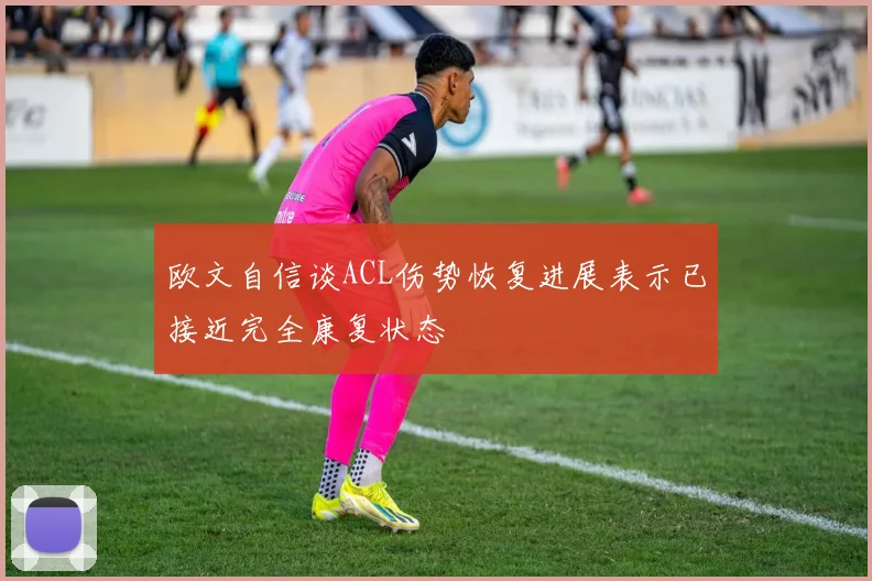 欧文自信谈ACL伤势恢复进展表示已接近完全康复状态