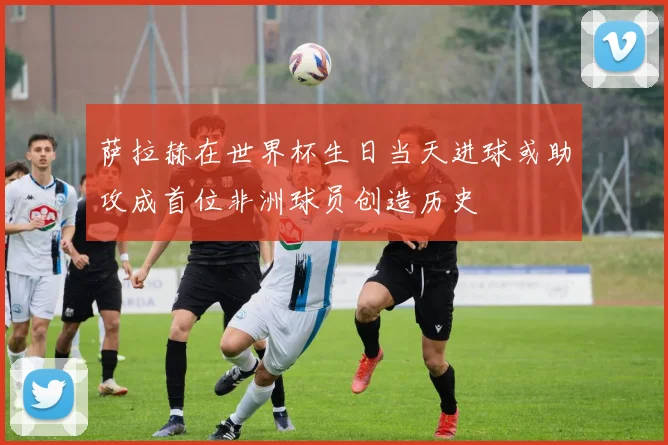 萨拉赫在世界杯生日当天进球或助攻成首位非洲球员创造历史