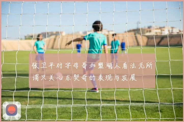 张卫平对字母哥加盟湖人看法无所谓只关心东契奇的表现与发展