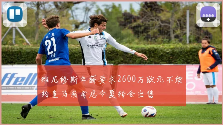 维尼修斯年薪要求2600万欧元不续约皇马或考虑今夏转会出售