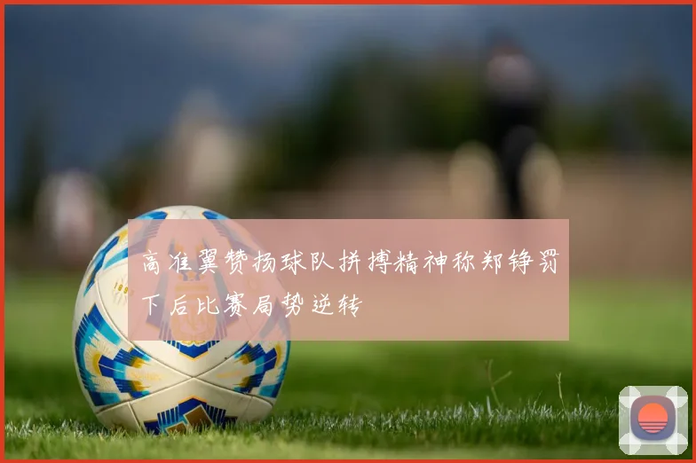 高准翼赞扬球队拼搏精神称郑铮罚下后比赛局势逆转