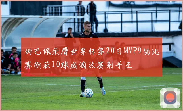姆巴佩荣膺世界杯第20日MVP9场比赛斩获10球成淘汰赛射手王