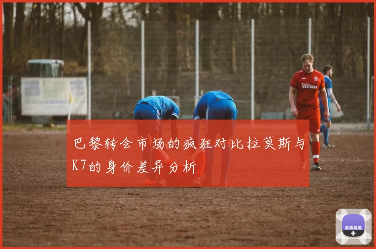 巴黎转会市场的疯狂对比拉莫斯与K7的身价差异分析