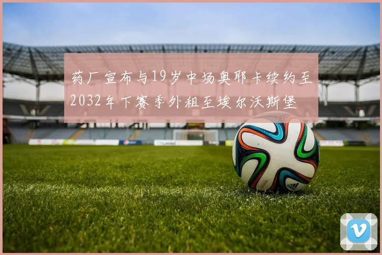 药厂宣布与19岁中场奥耶卡续约至2032年下赛季外租至埃尔沃斯堡