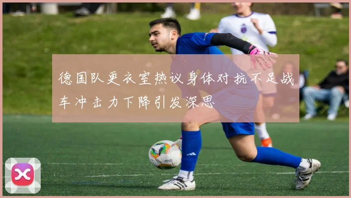 德国队更衣室热议身体对抗不足战车冲击力下降引发深思