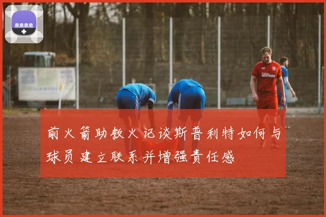 前火箭助教火记谈斯普利特如何与球员建立联系并增强责任感