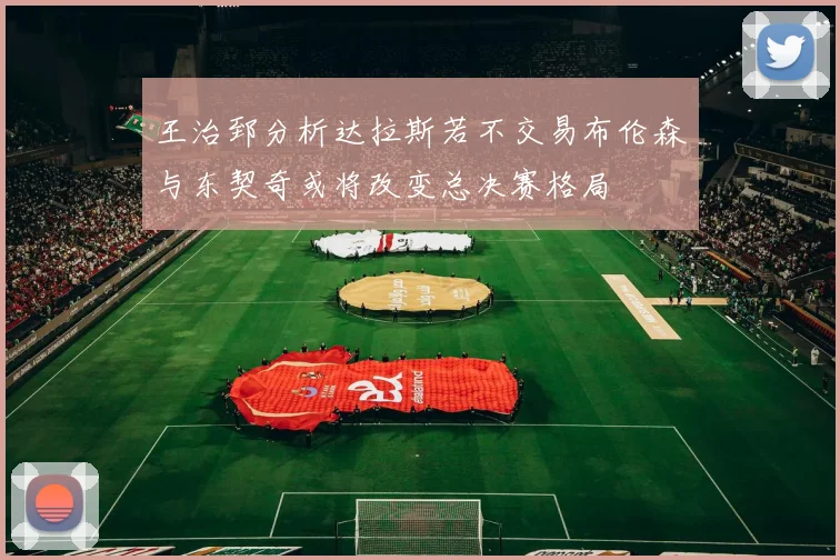 王治郅分析达拉斯若不交易布伦森与东契奇或将改变总决赛格局