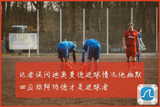 记者误问迪奥曼德进球情况他幽默回应称阿玛德才是进球者